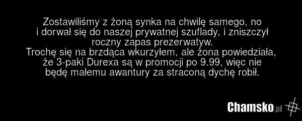 Zostawiliśmy z żoną synka na chwilę samego, no i dorwał się do naszej prywatnej szuflady, i zniszczył roczny zapas prezerwatyw. Trochę się na brzdąca wkurzyłem, ale żona powiedziała, że 3-paki Durexa są w promocji po 9.99, więc nie będę małemu awantury za straconą dychę robił.
