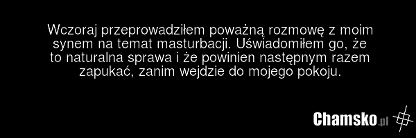 Wczoraj przeprowadziłem poważną rozmowę z moim synem na temat masturbacji. Uświadomiłem go, że to naturalna sprawa i że powinien następnym razem zapukać, zanim wejdzie do mojego pokoju.