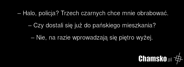 – Halo, policja? Trzech czarnych chce mnie obrabować. – Czy dostali się już do pańskiego mieszkania? – Nie, na razie wprowadzają się piętro wyżej.