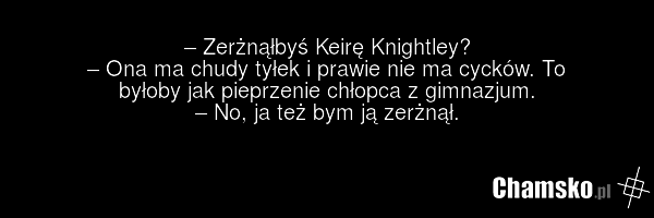 – Zerżnąłbyś Keirę Knightley? – Ona ma chudy tyłek i prawie nie ma cycków. To byłoby jak pieprzenie chłopca z gimnazjum. – No, ja też bym ją zerżnął.