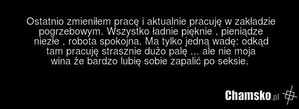 Ostatnio zmieniłem pracę i aktualnie pracuję w zakładzie pogrzebowym. Wszystko ładnie pięknie , pieniądze niezłe , robota spokojna. Ma tylko jedną wadę: odkąd tam pracuję strasznie dużo palę ... ale nie moja wina że bardzo lubię sobie zapalić po seksie.