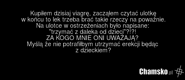 Kupiłem dzisiaj viagrę, zacząłem czytać ulotkę w końcu to lek trzeba brać takie rzeczy na poważnie. Na ulotce w ostrzeżeniach było napisane: "trzymać z daleka od dzieci"?!?! ZA KOGO MNIE ONI UWAŻAJĄ? Myślą że nie potrafiłbym utrzymać erekcji będąc z dzieckiem?