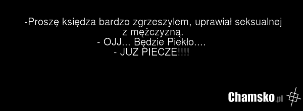 -Proszę księdza bardzo zgrzeszylem, uprawiał seksualnej z mężczyzną. - OJJ... Będzie Piekło.... - JUZ PIECZE!!!!