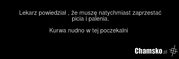 Lekarz powiedział , że muszę natychmiast zaprzestać picia i palenia. Kurwa nudno w tej poczekalni