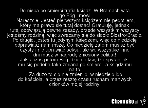 Do nieba po śmierci trafia ksiądz. W Bramach wita go Bóg i mówi - Nareszcie! Jesteś pierwszym księdzem nie-pedofilem, który ma prawo się tutaj dostać! Gratuluję, jednak tutaj obowiązują pewne zasady, przede wszystkim wszyscy jesteśmy rodziną, więc zwracamy się do siebie Siostro/Bracie. Po drugie, j…