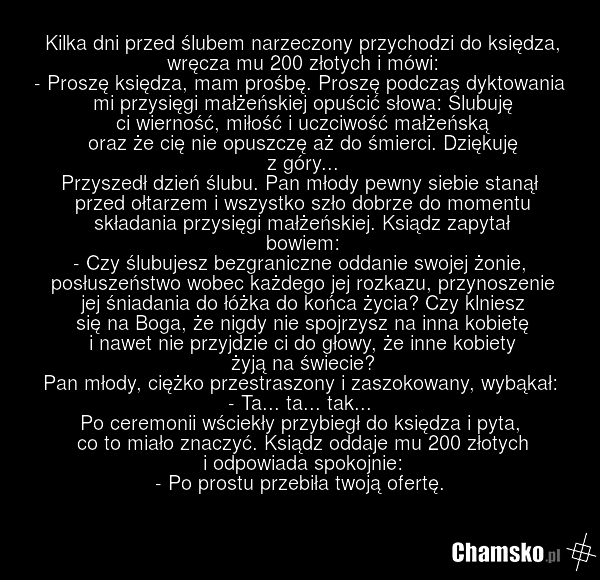 Kilka dni przed ślubem narzeczony przychodzi do księdza, wręcza mu 200 złotych i mówi: - Proszę księdza, mam prośbę. Proszę podczas dyktowania mi przysięgi małżeńskiej opuścić słowa: Ślubuję ci wierność, miłość i uczciwość małżeńską oraz że cię nie opuszczę aż do śmierci. Dziękuję z góry... Przysze…