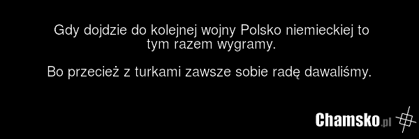 Gdy dojdzie do kolejnej wojny Polsko niemieckiej to tym razem wygramy. Bo przecież z turkami zawsze sobie radę dawaliśmy.
