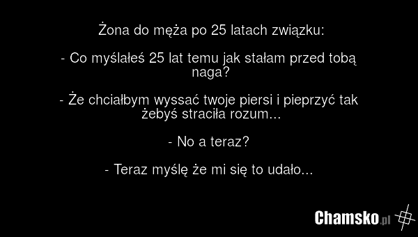 Żona do męża po 25 latach związku: - Co myślałeś 25 lat temu jak stałam przed tobą naga? - Że chciałbym wyssać twoje piersi i pieprzyć tak żebyś straciła rozum... - No a teraz? - Teraz myślę że mi się to udało...
