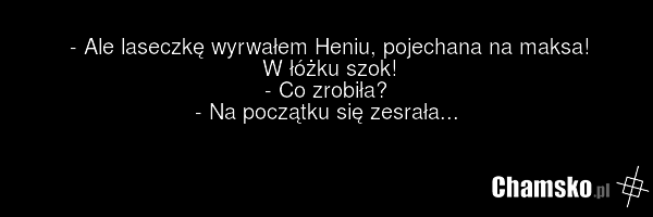 - Ale laseczkę wyrwałem Heniu, pojechana na maksa! W łóżku szok! - Co zrobiła? - Na początku się zesrała...
