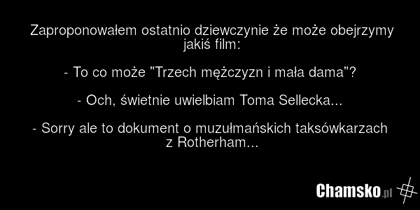 Zaproponowałem ostatnio dziewczynie że może obejrzymy jakiś film: - To co może "Trzech mężczyzn i mała dama"? - Och, świetnie uwielbiam Toma Sellecka... - Sorry ale to dokument o muzułmańskich taksówkarzach z Rotherham...