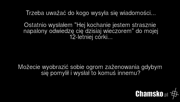 Trzeba uważać do kogo wysyła się wiadomości... Ostatnio wysłałem "Hej kochanie jestem strasznie napalony odwiedzę cię dzisiaj wieczorem" do mojej 12-letniej córki... Możecie wyobrazić sobie ogrom zażenowania gdybym się pomylił i wysłał to komuś innemu?
