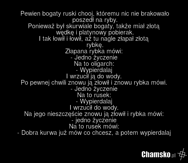 Pewien bogaty ruski chooj, któremu nic nie brakowało poszedł na ryby. Ponieważ był skurwiale bogaty, także miał złotą wędkę i platynowy pobierak. I tak łowił i łowił, aż tu nagle złapał złotą rybkę. Złapana rybka mówi: - Jedno życzenie Na to oligarch: - Wypierdalaj I wrzucił ją do wody. Po pewnej c…