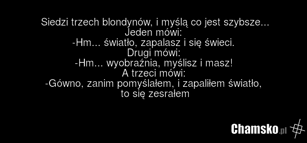 Siedzi trzech blondynów, i myślą co jest szybsze... Jeden mówi: -Hm... światło, zapalasz i się świeci. Drugi mówi: -Hm... wyobraźnia, myślisz i masz! A trzeci mówi: -Gówno, zanim pomyślałem, i zapaliłem światło, to się zesrałem