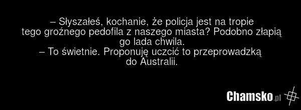 – Słyszałeś, kochanie, że policja jest na tropie tego groźnego pedofila z naszego miasta? Podobno złapią go lada chwila. – To świetnie. Proponuję uczcić to przeprowadzką do Australii.
