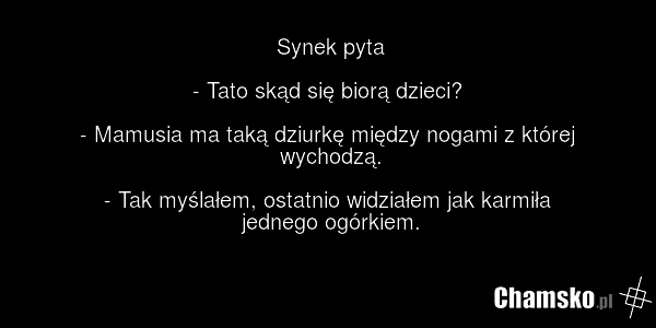 Synek pyta - Tato skąd się biorą dzieci? - Mamusia ma taką dziurkę między nogami z której wychodzą. - Tak myślałem, ostatnio widziałem jak karmiła jednego ogórkiem.