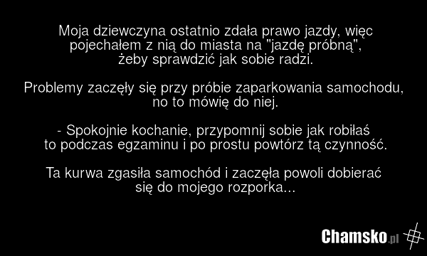 Moja dziewczyna ostatnio zdała prawo jazdy, więc pojechałem z nią do miasta na "jazdę próbną", żeby sprawdzić jak sobie radzi. Problemy zaczęły się przy próbie zaparkowania samochodu, no to mówię do niej. - Spokojnie kochanie, przypomnij sobie jak robiłaś to podczas egzaminu i po prostu powtórz tą…