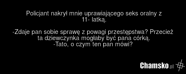 Policjant nakrył mnie uprawiającego seks oralny z 11- latką. -Zdaje pan sobie sprawę z powagi przestępstwa? Przecież ta dziewczynka mogłaby być pana córką. -Tato, o czym ten pan mówi?