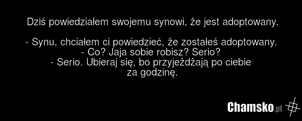 Dziś powiedziałem swojemu synowi, że jest adoptowany. - Synu, chciałem ci powiedzieć, że zostałeś adoptowany. - Co? Jaja sobie robisz? Serio? - Serio. Ubieraj się, bo przyjeżdżają po ciebie za godzinę.
