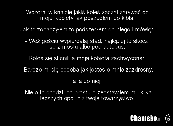 Wczoraj w knajpie jakiś koleś zaczął zarywać do mojej kobiety jak poszedłem do kibla. Jak to zobaczyłem to podszedłem do niego i mówię: - Weź gościu wypierdalaj stąd, najlepiej to skocz se z mostu albo pod autobus. Koleś się stlenił, a moja kobieta zachwycona: - Bardzo mi się podoba jak jesteś o mn…