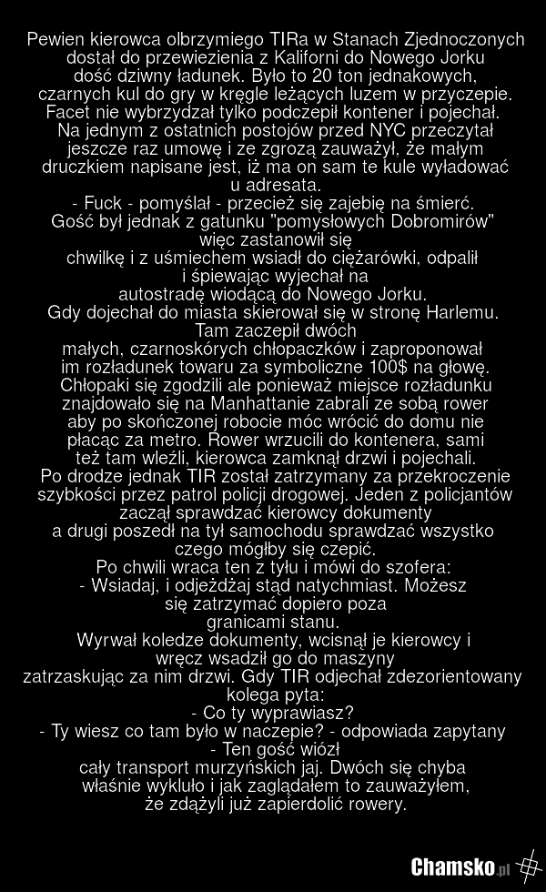 Pewien kierowca olbrzymiego TIRa w Stanach Zjednoczonych dostał do przewiezienia z Kaliforni do Nowego Jorku dość dziwny ładunek. Było to 20 ton jednakowych, czarnych kul do gry w kręgle leżących luzem w przyczepie. Facet nie wybrzydzał tylko podczepił kontener i pojechał. Na jednym z ostatnich pos…