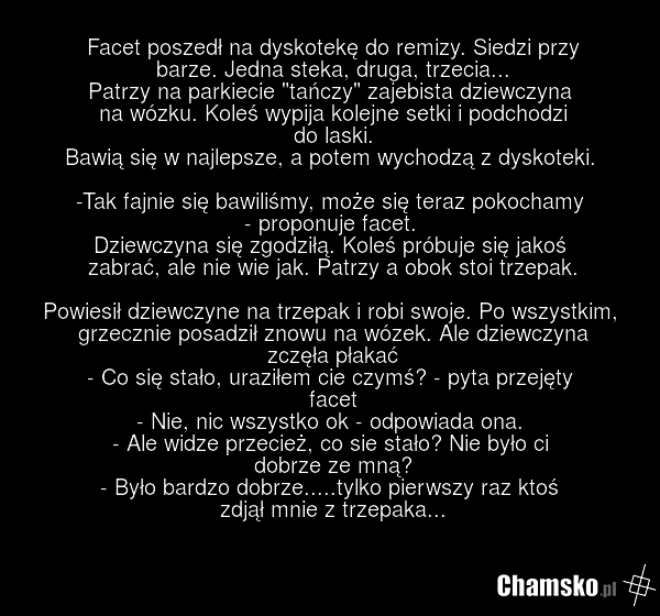 Facet poszedł na dyskotekę do remizy. Siedzi przy barze. Jedna steka, druga, trzecia... Patrzy na parkiecie "tańczy" zajebista dziewczyna na wózku. Koleś wypija kolejne setki i podchodzi do laski. Bawią się w najlepsze, a potem wychodzą z dyskoteki. -Tak fajnie się bawiliśmy, może się teraz pokocha…
