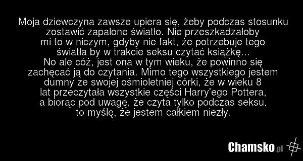 Moja dziewczyna zawsze upiera się, żeby podczas stosunku zostawić zapalone światło. Nie przeszkadzałoby mi to w niczym, gdyby nie fakt, że potrzebuje tego światła by w trakcie seksu czytać książkę... No ale cóż, jest ona w tym wieku, że powinno się zachęcać ją do czytania. Mimo tego wszystkiego jes…