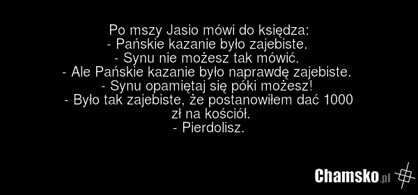 Po mszy Jasio mówi do księdza: - Pańskie kazanie było zajebiste. - Synu nie możesz tak mówić. - Ale Pańskie kazanie było naprawdę zajebiste. - Synu opamiętaj się póki możesz! - Było tak zajebiste, że postanowiłem dać 1000 zł na kościół. - Pierdolisz.