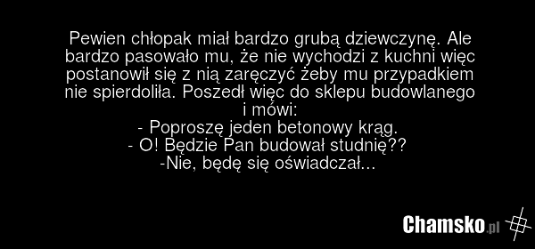Pewien chłopak miał bardzo grubą dziewczynę. Ale bardzo pasowało mu, że nie wychodzi z kuchni więc postanowił się z nią zaręczyć żeby mu przypadkiem nie spierdoliła. Poszedł więc do sklepu budowlanego i mówi: - Poproszę jeden betonowy krąg. - O! Będzie Pan budował studnię?? -Nie, będę się oświadcza…