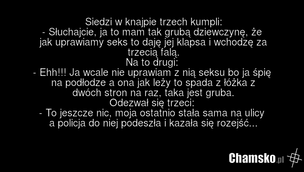 Siedzi w knajpie trzech kumpli: - Słuchajcie, ja to mam tak grubą dziewczynę, że jak uprawiamy seks to daję jej klapsa i wchodzę za trzecią falą. Na to drugi: - Ehh!!! Ja wcale nie uprawiam z nią seksu bo ja śpię na podłodze a ona jak leży to spada z łóżka z dwóch stron na raz, taka jest gruba. Ode…