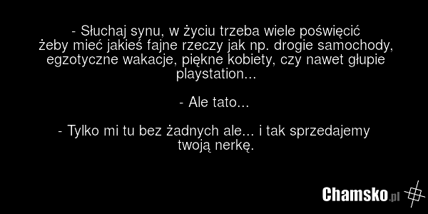 - Słuchaj synu, w życiu trzeba wiele poświęcić żeby mieć jakieś fajne rzeczy jak np. drogie samochody, egzotyczne wakacje, piękne kobiety, czy nawet głupie playstation... - Ale tato... - Tylko mi tu bez żadnych ale... i tak sprzedajemy twoją nerkę.