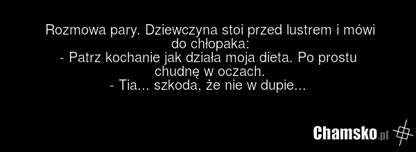 Rozmowa pary. Dziewczyna stoi przed lustrem i mówi do chłopaka: - Patrz kochanie jak działa moja dieta. Po prostu chudnę w oczach. - Tia... szkoda, że nie w dupie...