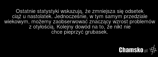 Ostatnie statystyki wskazują, że zmniejsza się odsetek ciąż u nastolatek. Jednocześnie, w tym samym przedziale wiekowym, możemy zaobserwować znaczący wzrost problemów z otyłością. Kolejny dowód na to, że nikt nie chce pieprzyć grubasek.