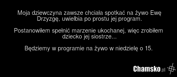 Moja dziewczyna zawsze chciała spotkać na żywo Ewę Drzyzgę, uwielbia po prostu jej program. Postanowiłem spełnić marzenie ukochanej, więc zrobiłem dziecko jej siostrze... Będziemy w programie na żywo w niedzielę o 15.