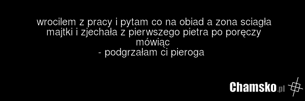 wrocilem z pracy i pytam co na obiad a zona sciagła majtki i zjechała z pierwszego pietra po poręczy mówiąc - podgrzałam ci pieroga