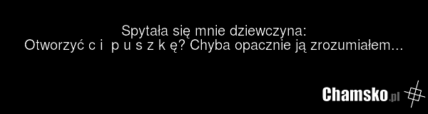 Spytała się mnie dziewczyna: Otworzyć c i p u s z k ę? Chyba opacznie ją zrozumiałem...
