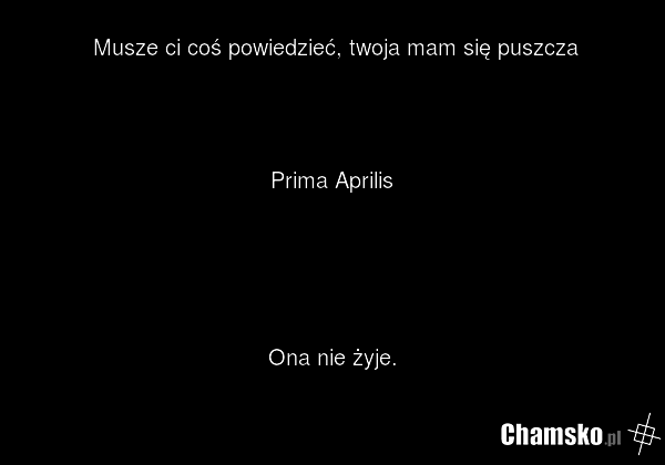 Musze ci coś powiedzieć, twoja mam się puszcza Prima Aprilis Ona nie żyje.
