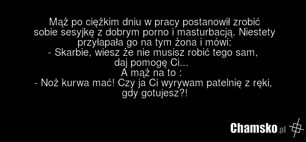 Mąż po ciężkim dniu w pracy postanowił zrobić sobie sesyjkę z dobrym porno i masturbacją. Niestety przyłapała go na tym żona i mówi: - Skarbie, wiesz że nie musisz robić tego sam, daj pomogę Ci... A mąż na to : - Noż kurwa mać! Czy ja Ci wyrywam patelnię z ręki, gdy gotujesz?!