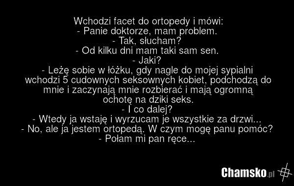 Wchodzi facet do ortopedy i mówi: - Panie doktorze, mam problem. - Tak, słucham? - Od kilku dni mam taki sam sen. - Jaki? - Leżę sobie w łóżku, gdy nagle do mojej sypialni wchodzi 5 cudownych seksownych kobiet, podchodzą do mnie i zaczynają mnie rozbierać i mają ogromną ochotę na dziki seks. - I co…