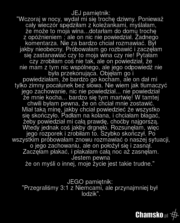 JEJ pamiętnik: "Wczoraj w nocy, wydał mi się trochę dziwny. Ponieważ cały wieczór spędziłam z koleżankami, myślałam, że może to moja wina...dotarłam do domu trochę z opóźnieniem ; ale on nic nie powiedział. Żadnego komentarza. Nie za bardzo chciał rozmawiać. Był jakby nieobecny. Próbowałam go rozba…