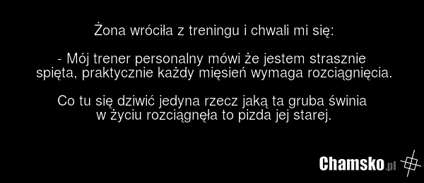 Żona wróciła z treningu i chwali mi się: - Mój trener personalny mówi że jestem strasznie spięta, praktycznie każdy mięsień wymaga rozciągnięcia. Co tu się dziwić jedyna rzecz jaką ta gruba świnia w życiu rozciągnęła to pizda jej starej.