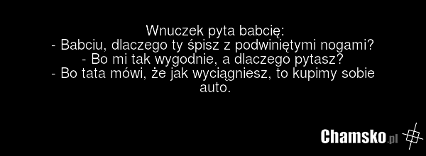 Wnuczek pyta babcię: - Babciu, dlaczego ty śpisz z podwiniętymi nogami? - Bo mi tak wygodnie, a dlaczego pytasz? - Bo tata mówi, że jak wyciągniesz, to kupimy sobie auto.