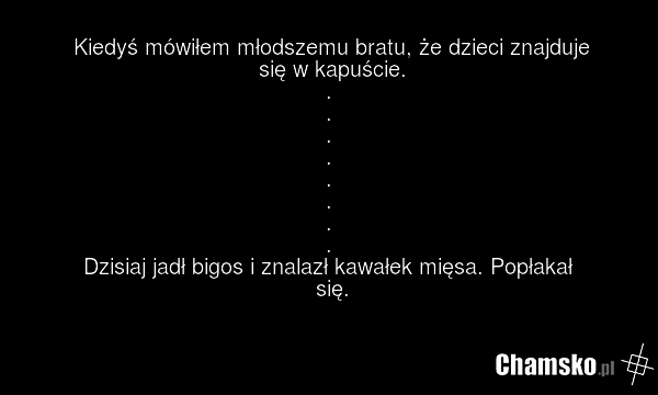 Kiedyś mówiłem młodszemu bratu, że dzieci znajduje się w kapuście. . . . . . . . . Dzisiaj jadł bigos i znalazł kawałek mięsa. Popłakał się.