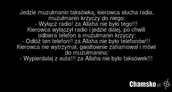 Jedzie muzułmanin taksówką, kierowca słucha radia, muzułmanin krzyczy do niego: - Wyłącz radio! za Allaha nie było tego!!! Kierowca wyłączył radio i jedzie dalej, po chwili odbiera telefon a muzułmanin krzyczy: - Odłóż ten telefon!! za Allaha nie było telefonów!!! Kierowca nie wytrzymał, gwałtownie…