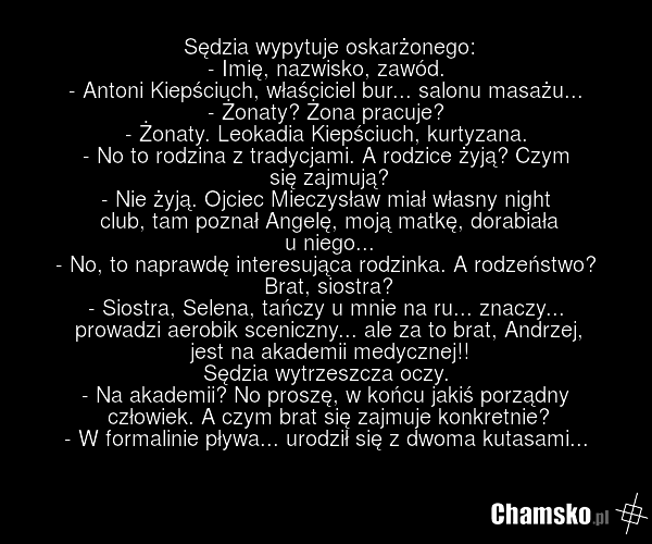 Sędzia wypytuje oskarżonego: - Imię, nazwisko, zawód. - Antoni Kiepściuch, właściciel bur... salonu masażu... - Żonaty? Żona pracuje? - Żonaty. Leokadia Kiepściuch, kurtyzana. - No to rodzina z tradycjami. A rodzice żyją? Czym się zajmują? - Nie żyją. Ojciec Mieczysław miał własny night club, tam p…
