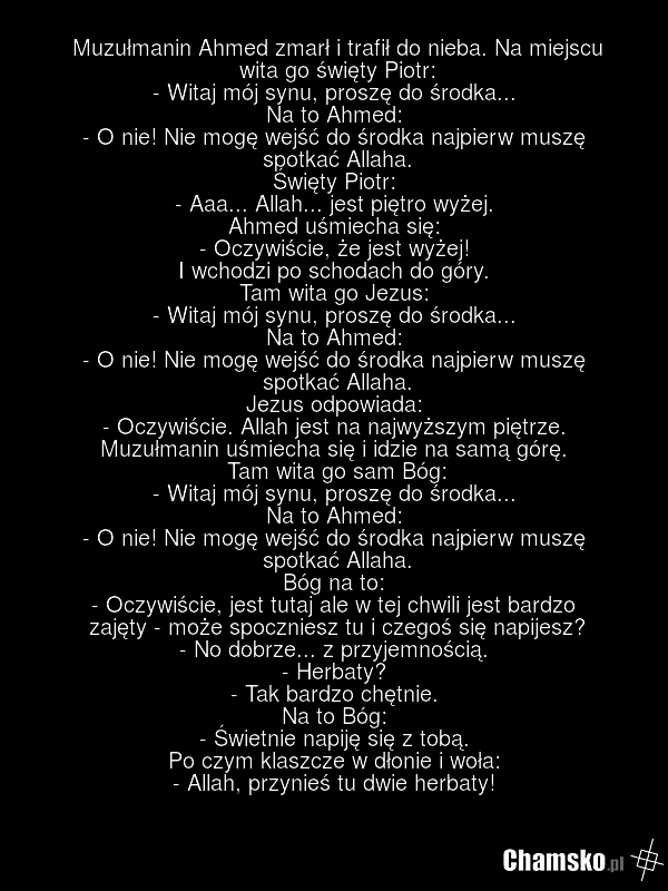 Muzułmanin Ahmed zmarł i trafił do nieba. Na miejscu wita go święty Piotr: - Witaj mój synu, proszę do środka... Na to Ahmed: - O nie! Nie mogę wejść do środka najpierw muszę spotkać Allaha. Święty Piotr: - Aaa... Allah... jest piętro wyżej. Ahmed uśmiecha się: - Oczywiście, że jest wyżej! I wchodz…