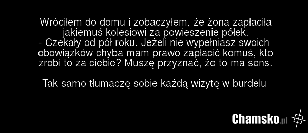 Wróciłem do domu i zobaczyłem, że żona zapłaciła jakiemuś kolesiowi za powieszenie półek. - Czekały od pół roku. Jeżeli nie wypełniasz swoich obowiązków chyba mam prawo zapłacić komuś, kto zrobi to za ciebie? Muszę przyznać, że to ma sens. Tak samo tłumaczę sobie każdą wizytę w burdelu