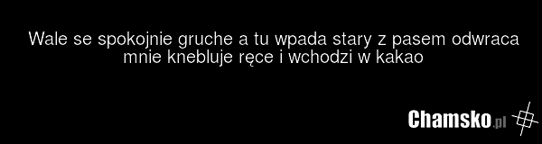 Wale se spokojnie gruche a tu wpada stary z pasem odwraca mnie knebluje ręce i wchodzi w kakao
