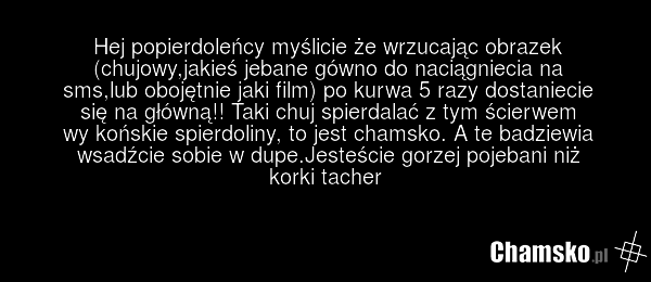 Hej popierdoleńcy myślicie że wrzucając obrazek (chujowy,jakieś jebane gówno do naciągniecia na sms,lub obojętnie jaki film) po kurwa 5 razy dostaniecie się na główną!! Taki chuj spierdalać z tym ścierwem wy końskie spierdoliny, to jest chamsko. A te badziewia wsadźcie sobie w dupe.Jesteście gorzej…