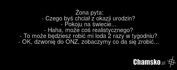 Żona pyta: - Czego byś chciał z okazji urodzin? - Pokoju na świecie... - Haha, może coś realistycznego? - To może będziesz robić mi loda 2 razy w tygodniu? - OK, dzwonię do ONZ, zobaczymy co da się zrobić...
