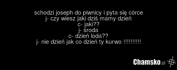 schodzi joseph do piwnicy i pyta się córce j- czy wiesz jaki dziś mamy dzień c- jaki?? j- środa c- dzień loda?? j- nie dzień jak co dzień ty kurwo !!!!!!!!!!